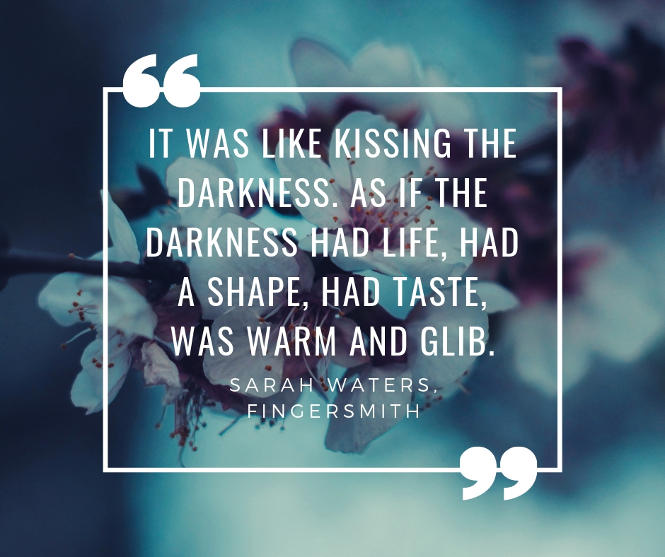 "It was like kissing the darkness. As if the darkness had life, had a shape, had taste, was warm and glib." Sarah Waters, Fingersmith.